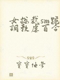 女总裁sm跪爬调教虐百合