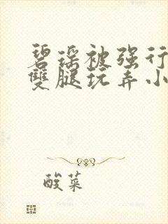 碧瑶被强行扒开双腿玩弄小说