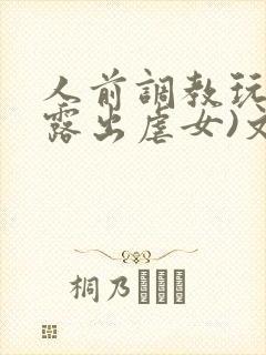 人前调教玩弄(露出虐女)文