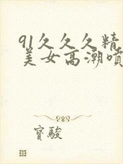 91久久久精品美女高潮喷水