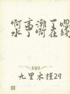 啊高潮了嗯～喷水了啊在线