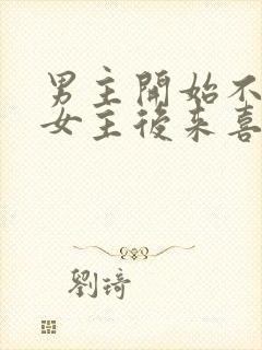 男主开始不喜欢女主后来喜欢的古言