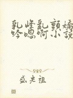 乳峰乱颤娇喘呻吟嗯啊小说