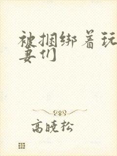 被捆绑着玩弄人妻们