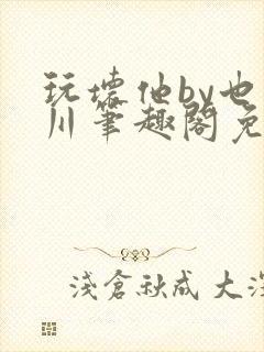 玩坏他by也山川笔趣阁免费阅读全文