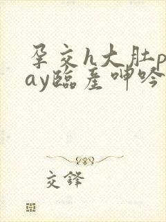 孕交h大肚play临产呻吟