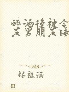 醉酒后被合租室友男朋友睡了小说时颜