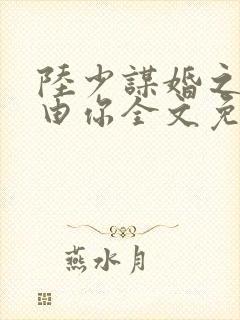 陆少谋婚之婚不由你全文免费阅读