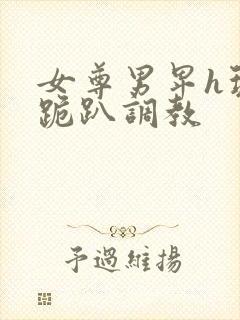 女尊男卑h玩弄跪趴调教