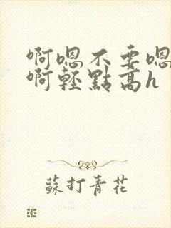 啊嗯不要嗯啊疼啊轻点高h