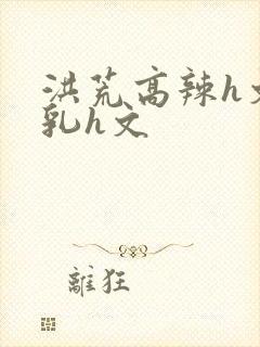 洪荒高辣h文乱乳h文