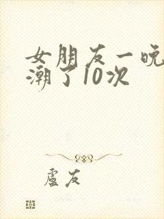 女朋友一晚上高潮了10次