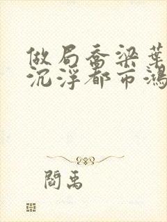 做局乔梁叶心仪沉浮都市鸿才最新更