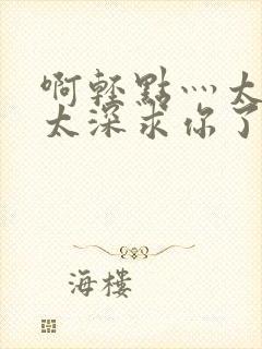 啊轻点灬太粗嗯太深求你了