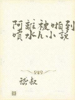 阿离被啪到腿软喷水h小说