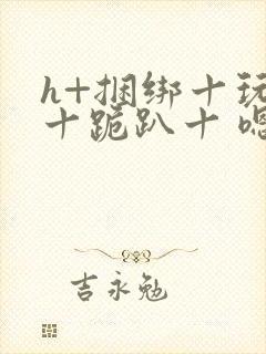 h+捆绑十玩弄十跪趴十 嗯啊