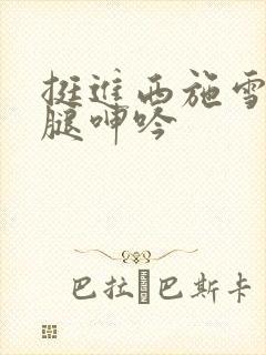 挺进西施雪白大腿呻吟