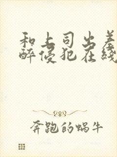 和上司出差被灌醉侵犯在线bd