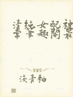 清纯女配被擒日常笔趣阁最新章节更