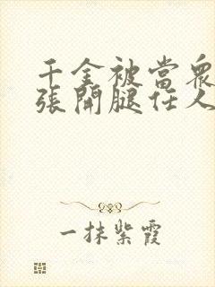 千金被当众羞辱张开腿任人玩弄