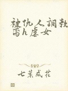 被仇人调教成禁脔h虐女