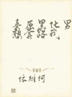 秦原黑化男主总想套路我