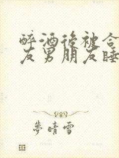 醉酒后被合租室友男朋友睡了小说