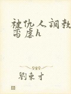 被仇人调教成禁脔虐h