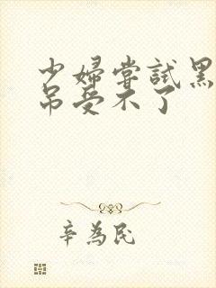 少妇尝试黑人粗吊受不了