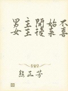 男主开始不喜欢女主后来喜欢的古言