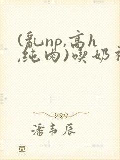 (乱np,高h,纯肉)吃奶视频