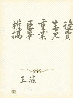 权臣重生后只想搞事业免费阅读全文