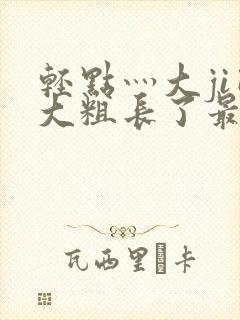 轻点灬大ji巴大粗长了最新章节