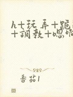 h+玩弄+跪趴+调教+嗯啊全文