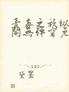 青春之放纵笔趣阁无弹窗免费阅读