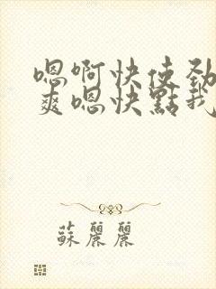 嗯啊快使劲啊好爽嗯快点我要嗯啊