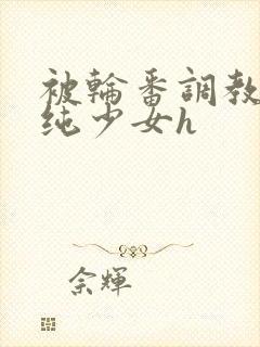 被轮番调教的清纯少女h