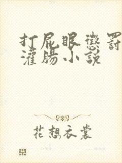 打屁眼惩罚调教灌肠小说