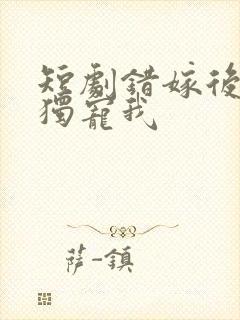 短剧错嫁后大佬独宠我