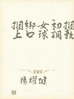 捆绑女初捆绑戴上口球调教