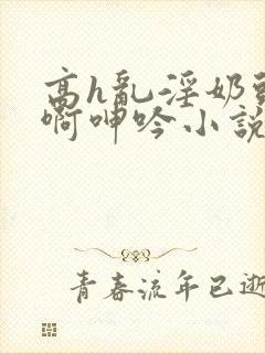 高h乱淫奶头嗯啊呻吟小说h