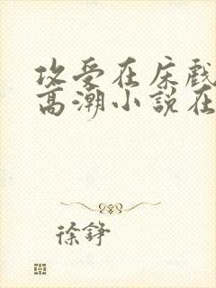 攻受在床戏被c高潮小说在线阅读