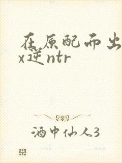 在原配面出轨cx逆ntr