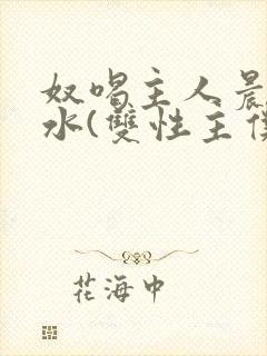 奴喝主人晨尿圣水(双性主仆)小说