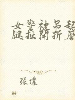 女警被吊起来两腿扯开折磨