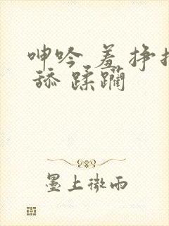 呻吟 羞 挣扎 舔 蹂躏