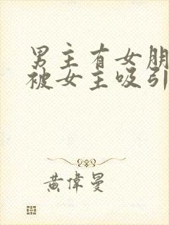 男主有女朋友但被女主吸引小说