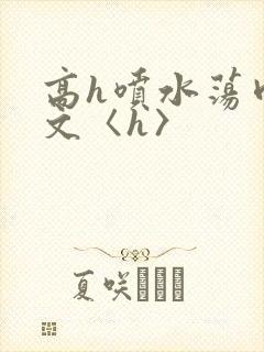 高h喷水荡肉欲文〈h〉
