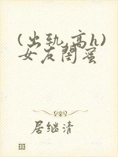 (出轨,高h)女友闺蜜