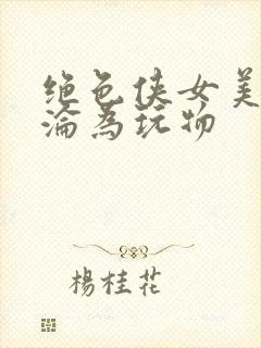 绝色侠女美妇沉沦为玩物